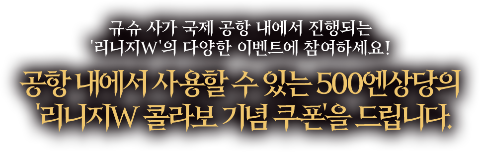 규슈 사가 국제 공항 내에서 진행되는 '리니지W'의 다양한 이벤트에 참여하세요! 모든 스탬프를 수집한 분들께 공항 내에서 사용할 수 있는 500엔상당의 '리니지W 콜라보 기념 쿠폰'을 드립니다.