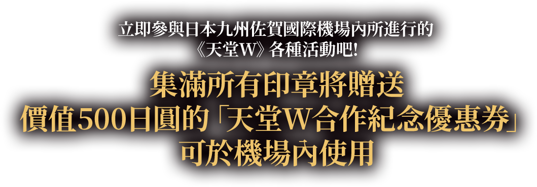 立即參與日本九州佐賀國際機場內所進行的《天堂W》各種活動吧! 集滿所有印章將贈送價值500日圓的「天堂W合作紀念優惠券」，可於機場內使用！