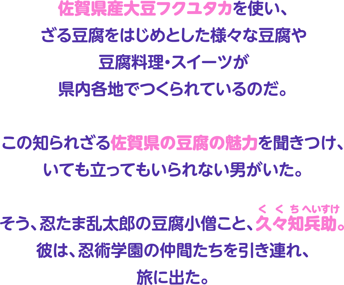 佐賀県産大豆フクユタカを使い、ざる豆腐をはじめとした様々な豆腐や豆腐料理・スイーツが県内各地でつくられているのだ。この知られざる佐賀県の魅力を聞きつけ、いても立ってもいられない男がいた。そう、忍たま乱太郎の豆腐小僧こと、久々知兵助。彼は、忍術学園の仲間たちを引き連れ、旅に出た。