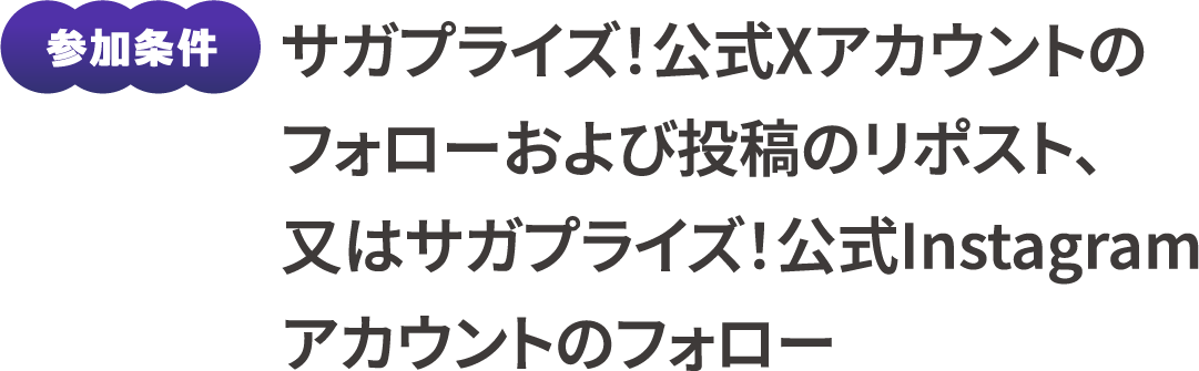参加条件：サガプライズ！公式Xアカウントのフォローおよび投稿のリポスト、又はサガプライズ！公式Instagramアカウントのフォロー