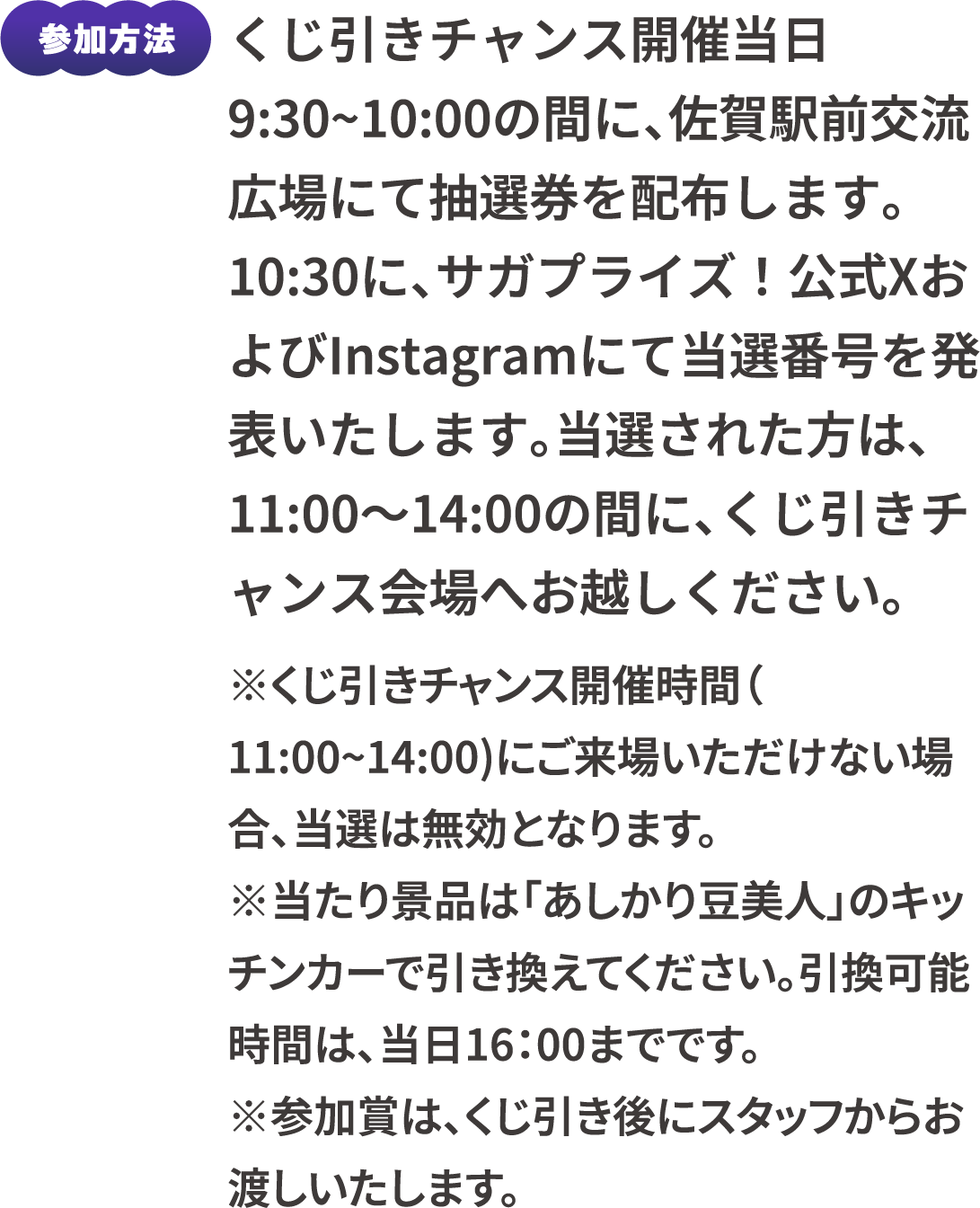 参加方法：くじ引きチャンス開催当日9:30~10:00の間に、佐賀駅前交流広場にて抽選券を配布します。10:30に、サガプライズ！公式XおよびInstagramにて当選番号を発表いたします。当選された方は、11:00～14:00の間に、くじ引きチャンス会場へお越しください。　※くじ引きチャンス開催時間（11:00~14:00）にご来場いただけない場合、当選は無効となります。※当たり景品は「あしかり豆美人」のキッチンカーで引き換えてください。引換可能時間は、当日16：00までです。※参加賞は、くじ引き後にスタッフからお渡しいたします。