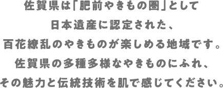 佐賀県は「肥前やきもの圏」として日本遺産に認定された、百花繚乱のやきものが楽しめる地域です。佐賀県の多種多様なやきものにふれ、その魅力と伝統技術を肌で感じてください。