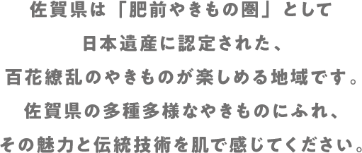 佐賀県は「肥前やきもの圏」として日本遺産に認定された、百花繚乱のやきものが楽しめる地域です。佐賀県の多種多様なやきものにふれ、その魅力と伝統技術を肌で感じてください。