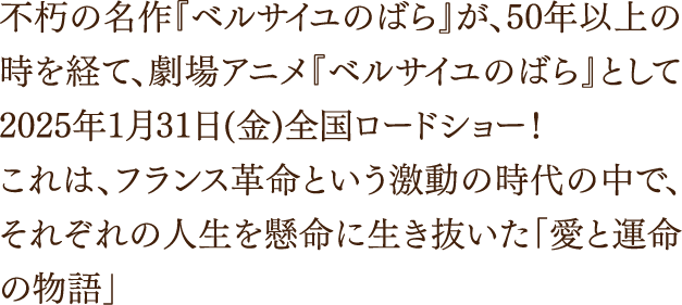 不朽の名作『ベルサイユのばら』が、50年以上の時を経て、劇場アニメ『ベルサイユのばら』として2025年1月31日(金)全国ロードショー！これは、フランス革命という激動の時代の中で、それぞれの人生を懸命に生き抜いた「愛と運命の物語」