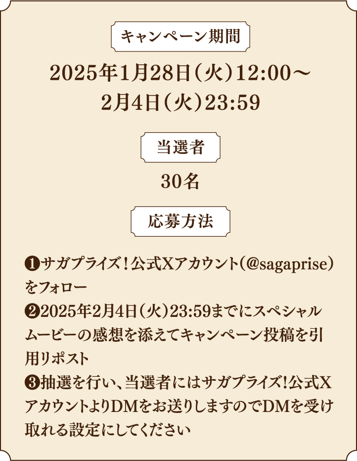 キャンペーン期間：2025年1月28日（火）12:00〜2月4日（火）23:59／当選者：30名／応募方法：①サガプライズ！公式Xアカウント（@sagaprise）をフォロー②2025年2月4日（火）23:59までにスペシャルムービーの感想を添えてキャンペーン投稿を引用リポスト③抽選を行い、当選者にはサガプライズ!公式XアカウントよりDMをお送りしますのでDMを受け取れる設定にしてください