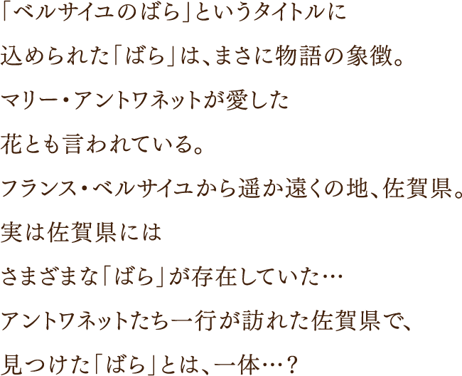 「ベルサイユのばら」というタイトルに込められた「ばら」は、まさに物語の象徴。マリー・アントワネットが愛した花とも言われている。フランス・ベルサイユから遥か遠くの地、佐賀県。実は佐賀県にはさまざまな「ばら」が存在していた…アントワネットたち一行が訪れた佐賀県で、見つけた「ばら」とは、一体…？